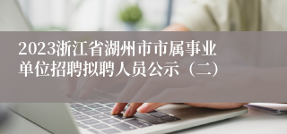 2023浙江省湖州市市属事业单位招聘拟聘人员公示（二）