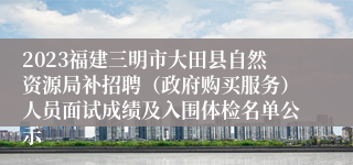 2023福建三明市大田县自然资源局补招聘（政府购买服务）人员面试成绩及入围体检名单公示