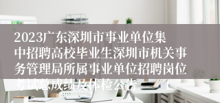 2023广东深圳市事业单位集中招聘高校毕业生深圳市机关事务管理局所属事业单位招聘岗位考试总成绩及体检公告