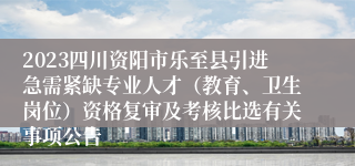 2023四川资阳市乐至县引进急需紧缺专业人才（教育、卫生岗位）资格复审及考核比选有关事项公告