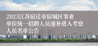 2023江苏宿迁市宿城区事业单位统一招聘人员递补进入考察人员名单公告