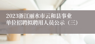 2023浙江丽水市云和县事业单位招聘拟聘用人员公示（三）