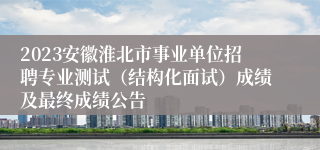 2023安徽淮北市事业单位招聘专业测试（结构化面试）成绩及最终成绩公告