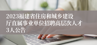 2023福建省住房和城乡建设厅直属事业单位招聘高层次人才3人公告