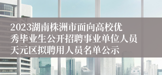 2023湖南株洲市面向高校优秀毕业生公开招聘事业单位人员天元区拟聘用人员名单公示