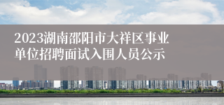 2023湖南邵阳市大祥区事业单位招聘面试入围人员公示