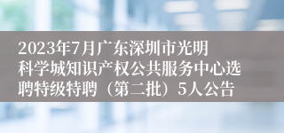 2023年7月广东深圳市光明科学城知识产权公共服务中心选聘特级特聘（第二批）5人公告