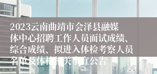 2023云南曲靖市会泽县融媒体中心招聘工作人员面试成绩、综合成绩、拟进入体检考察人员名单及体检相关事宜公告