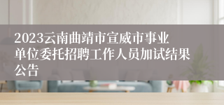 2023云南曲靖市宣威市事业单位委托招聘工作人员加试结果公告