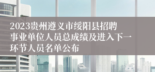 2023贵州遵义市绥阳县招聘事业单位人员总成绩及进入下一环节人员名单公布