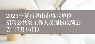 2023宁夏石嘴山市事业单位招聘公共类工作人员面试成绩公告（7月16日）