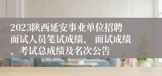 2023陕西延安事业单位招聘面试人员笔试成绩、 面试成绩、考试总成绩及名次公告