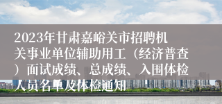 2023年甘肃嘉峪关市招聘机关事业单位辅助用工（经济普查）面试成绩、总成绩、入围体检人员名单及体检通知