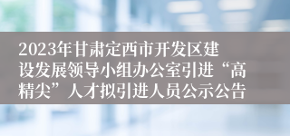 2023年甘肃定西市开发区建设发展领导小组办公室引进“高精尖”人才拟引进人员公示公告