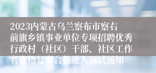 2023内蒙古乌兰察布市察右前旗乡镇事业单位专项招聘优秀行政村（社区）干部、社区工作者资格复审合格进入面试通知