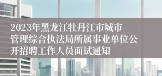 2023年黑龙江牡丹江市城市管理综合执法局所属事业单位公开招聘工作人员面试通知