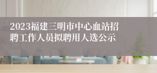 2023福建三明市中心血站招聘工作人员拟聘用人选公示