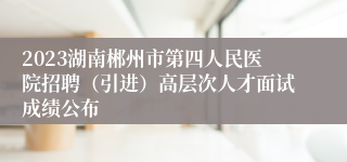 2023湖南郴州市第四人民医院招聘（引进）高层次人才面试成绩公布