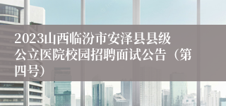 2023山西临汾市安泽县县级公立医院校园招聘面试公告（第四号）