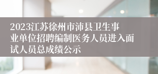 2023江苏徐州市沛县卫生事业单位招聘编制医务人员进入面试人员总成绩公示