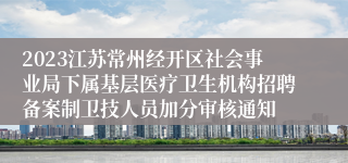 2023江苏常州经开区社会事业局下属基层医疗卫生机构招聘备案制卫技人员加分审核通知