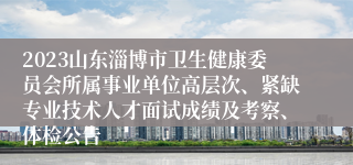 2023山东淄博市卫生健康委员会所属事业单位高层次、紧缺专业技术人才面试成绩及考察、体检公告