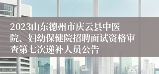 2023山东德州市庆云县中医院、妇幼保健院招聘面试资格审查第七次递补人员公告