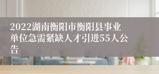 2022湖南衡阳市衡阳县事业单位急需紧缺人才引进55人公告