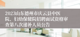 2023山东德州市庆云县中医院、妇幼保健院招聘面试资格审查第八次递补人员公告