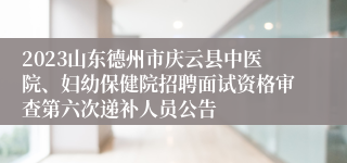 2023山东德州市庆云县中医院、妇幼保健院招聘面试资格审查第六次递补人员公告