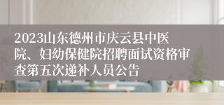 2023山东德州市庆云县中医院、妇幼保健院招聘面试资格审查第五次递补人员公告