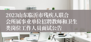 2023山东临沂市残疾人联合会所属事业单位招聘教师和卫生类岗位工作人员面试公告