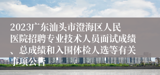 2023广东汕头市澄海区人民医院招聘专业技术人员面试成绩、总成绩和入围体检人选等有关事项公告