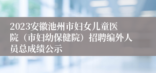 2023安徽池州市妇女儿童医院（市妇幼保健院）招聘编外人员总成绩公示