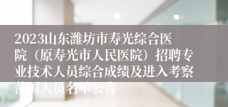 2023山东潍坊市寿光综合医院（原寿光市人民医院）招聘专业技术人员综合成绩及进入考察范围人员名单公告