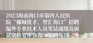 2023海南海口市第四人民医院“椰城优才、智汇海口”招聘编外专业技术人员笔试成绩及面试资格复审公告（第四号）