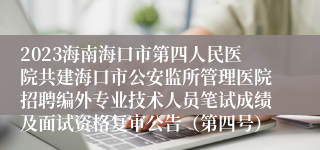 2023海南海口市第四人民医院共建海口市公安监所管理医院招聘编外专业技术人员笔试成绩及面试资格复审公告（第四号）