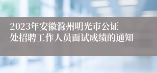 2023年安徽滁州明光市公证处招聘工作人员面试成绩的通知