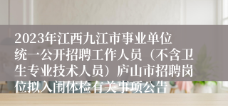 2023年江西九江市事业单位统一公开招聘工作人员（不含卫生专业技术人员）庐山市招聘岗位拟入闱体检有关事项公告