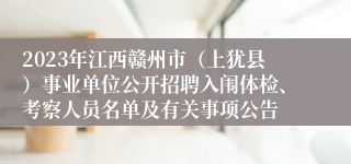 2023年江西赣州市（上犹县）事业单位公开招聘入闱体检、考察人员名单及有关事项公告