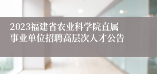 2023福建省农业科学院直属事业单位招聘高层次人才公告