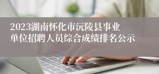 2023湖南怀化市沅陵县事业单位招聘人员综合成绩排名公示