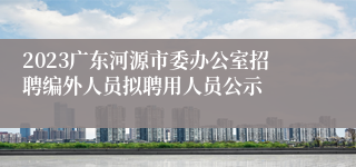 2023广东河源市委办公室招聘编外人员拟聘用人员公示