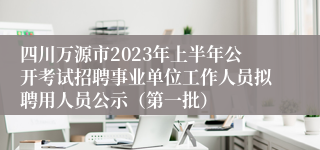 四川万源市2023年上半年公开考试招聘事业单位工作人员拟聘用人员公示（第一批）