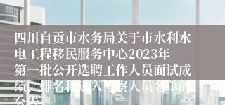 四川自贡市水务局关于市水利水电工程移民服务中心2023年第一批公开选聘工作人员面试成绩、排名和进入考察人员名单的公告
