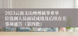 2023云南文山州州属事业单位选调人员面试成绩及后续有关事项通告（第四批）