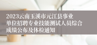 2023云南玉溪市元江县事业单位招聘专业技能测试人员综合成绩公布及体检通知