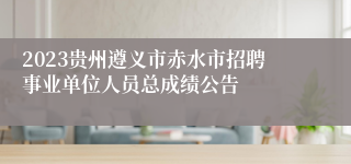2023贵州遵义市赤水市招聘事业单位人员总成绩公告