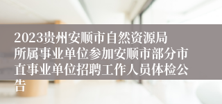 2023贵州安顺市自然资源局所属事业单位参加安顺市部分市直事业单位招聘工作人员体检公告