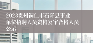 2023贵州铜仁市石阡县事业单位招聘人员资格复审合格人员公示